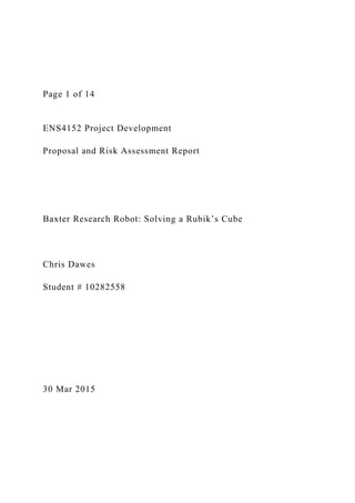 Page 1 of 14
ENS4152 Project Development
Proposal and Risk Assessment Report
Baxter Research Robot: Solving a Rubik’s Cube
Chris Dawes
Student # 10282558
30 Mar 2015
 