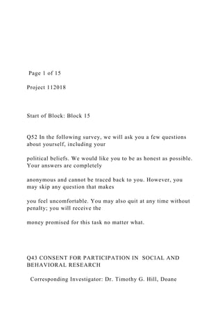 Page 1 of 15
Project 112018
Start of Block: Block 15
Q52 In the following survey, we will ask you a few questions
about yourself, including your
political beliefs. We would like you to be as honest as possible.
Your answers are completely
anonymous and cannot be traced back to you. However, you
may skip any question that makes
you feel uncomfortable. You may also quit at any time without
penalty; you will receive the
money promised for this task no matter what.
Q43 CONSENT FOR PARTICIPATION IN SOCIAL AND
BEHAVIORAL RESEARCH
Corresponding Investigator: Dr. Timothy G. Hill, Doane
 