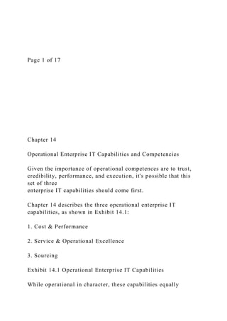 Page 1 of 17
Chapter 14
Operational Enterprise IT Capabilities and Competencies
Given the importance of operational competences are to trust,
credibility, performance, and execution, it's possible that this
set of three
enterprise IT capabilities should come first.
Chapter 14 describes the three operational enterprise IT
capabilities, as shown in Exhibit 14.1:
1. Cost & Performance
2. Service & Operational Excellence
3. Sourcing
Exhibit 14.1 Operational Enterprise IT Capabilities
While operational in character, these capabilities equally
 