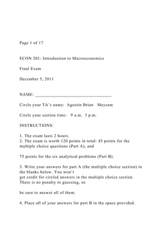 Page 1 of 17
ECON 201: Introduction to Macroeconomics
Final Exam
December 5, 2011
NAME: _________________________________
Circle your TA’s name: Agustin Brian Meysam
Circle your section time: 9 a.m. 3 p.m.
INSTRUCTIONS:
1. The exam lasts 2 hours.
2. The exam is worth 120 points in total: 45 points for the
multiple choice questions (Part A), and
75 points for the six analytical problems (Part B).
3. Write your answers for part A (the multiple choice section) in
the blanks below. You won’t
get credit for circled answers in the multiple choice section.
There is no penalty to guessing, so
be sure to answer all of them.
4. Place all of your answers for part B in the space provided.
 