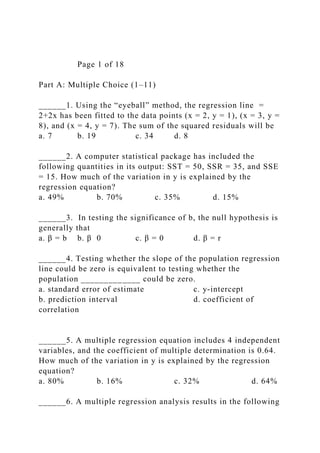 Page 1 of 18
Part A: Multiple Choice (1–11)
______1. Using the “eyeball” method, the regression line =
2+2x has been fitted to the data points (x = 2, y = 1), (x = 3, y =
8), and (x = 4, y = 7). The sum of the squared residuals will be
a. 7 b. 19 c. 34 d. 8
______2. A computer statistical package has included the
following quantities in its output: SST = 50, SSR = 35, and SSE
= 15. How much of the variation in y is explained by the
regression equation?
a. 49% b. 70% c. 35% d. 15%
______3. In testing the significance of b, the null hypothesis is
generally that
a. β = b b. β 0 c. β = 0 d. β = r
______4. Testing whether the slope of the population regression
line could be zero is equivalent to testing whether the
population _____________ could be zero.
a. standard error of estimate c. y-intercept
b. prediction interval d. coefficient of
correlation
______5. A multiple regression equation includes 4 independent
variables, and the coefficient of multiple determination is 0.64.
How much of the variation in y is explained by the regression
equation?
a. 80% b. 16% c. 32% d. 64%
______6. A multiple regression analysis results in the following
 