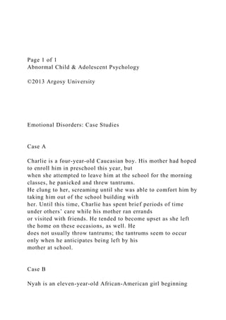 Page 1 of 1
Abnormal Child & Adolescent Psychology
©2013 Argosy University
Emotional Disorders: Case Studies
Case A
Charlie is a four-year-old Caucasian boy. His mother had hoped
to enroll him in preschool this year, but
when she attempted to leave him at the school for the morning
classes, he panicked and threw tantrums.
He clung to her, screaming until she was able to comfort him by
taking him out of the school building with
her. Until this time, Charlie has spent brief periods of time
under others’ care while his mother ran errands
or visited with friends. He tended to become upset as she left
the home on these occasions, as well. He
does not usually throw tantrums; the tantrums seem to occur
only when he anticipates being left by his
mother at school.
Case B
Nyah is an eleven-year-old African-American girl beginning
 