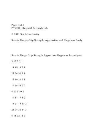 Page 1 of 1
PSY2061 Research Methods Lab
© 2013 South University
Steroid Usage, Grip Strength, Aggression, and Happiness Study
Steroid Usage Grip Strength Aggression Happiness Investigator
3 12 7 5 1
11 49 19 7 1
23 54 30 3 1
15 19 21 6 1
19 64 24 7 2
4 20 5 10 2
19 57 19 5 2
13 21 18 11 2
24 78 36 14 3
6 15 32 11 3
 