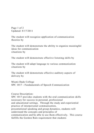 Page 1 of 2
Updated: 8/17/2011
The student will recognize application of communication
theories by
The student will demonstrate the ability to organize meaningful
ideas for communication
situations by
The student will demonstrate effective listening skills by
The student will adapt language to various communication
situations by
The student will demonstrate effective auditory aspects of
delivery by
Miami-Dade College
SPC 1017 - Fundamentals of Speech Communication
Course Description:
SPC 1017 provides students with the oral communication skills
necessary for success in personal, professional
and educational settings. Through the study and experiential
practice of interpersonal communication,
presentational speaking and group dynamics, students will
understand the concepts and principles of
communication and be able to use them effectively. This course
fulfills the Gordon Rule requirement that students
 