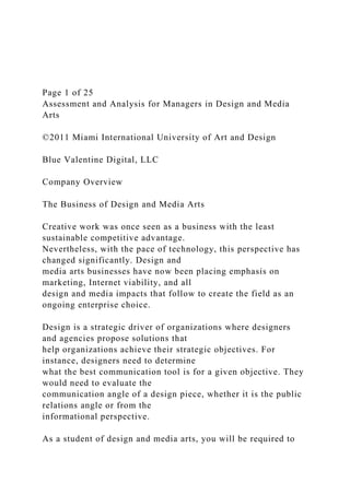 Page 1 of 25
Assessment and Analysis for Managers in Design and Media
Arts
©2011 Miami International University of Art and Design
Blue Valentine Digital, LLC
Company Overview
The Business of Design and Media Arts
Creative work was once seen as a business with the least
sustainable competitive advantage.
Nevertheless, with the pace of technology, this perspective has
changed significantly. Design and
media arts businesses have now been placing emphasis on
marketing, Internet viability, and all
design and media impacts that follow to create the field as an
ongoing enterprise choice.
Design is a strategic driver of organizations where designers
and agencies propose solutions that
help organizations achieve their strategic objectives. For
instance, designers need to determine
what the best communication tool is for a given objective. They
would need to evaluate the
communication angle of a design piece, whether it is the public
relations angle or from the
informational perspective.
As a student of design and media arts, you will be required to
 