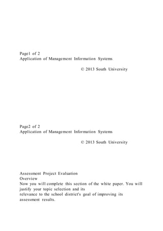 Page1 of 2
Application of Management Information Systems
© 2013 South University
Page2 of 2
Application of Management Information Systems
© 2013 South University
Assessment Project Evaluation
Overview
Now you will complete this section of the white paper. You will
justify your topic selection and its
relevance to the school district's goal of improving its
assessment results.
 