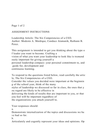 Page 1 of 2
ASSIGNMENT INSTRUCTIONS
Leadership Article: The Six Competencies of a CEO.
Author: Modesto A. Maidique, Candace Atamanik, Ruthann B.
Perez.
This assignment is intended to get you thinking about the type o
f leader you want to become. Crafting a
vision of what you want your leadership to look like is tremend
ously important for giving yourself a
personal leadership compass‐ your personal commitment to, and
guide for, development and
continuous learning.
To respond to the questions listed below, read carefully the artic
le, The Six Competencies of a CEO.
Consider the values you decided were important at the beginnin
g of the school year, think of the many
styles of leadership we discussed so far in class, the ones that y
ou regard are likely to be effective in
delivering the kinds of results that are important to you, or that
you feel will be important regardless of
the organizations you attach yourself to.
Your responses should:
a.
Demonstrate internalization of the topics and discussions we ha
ve had so far.
b.
Articulately and cogently represent your ideas and opinions. Op
 