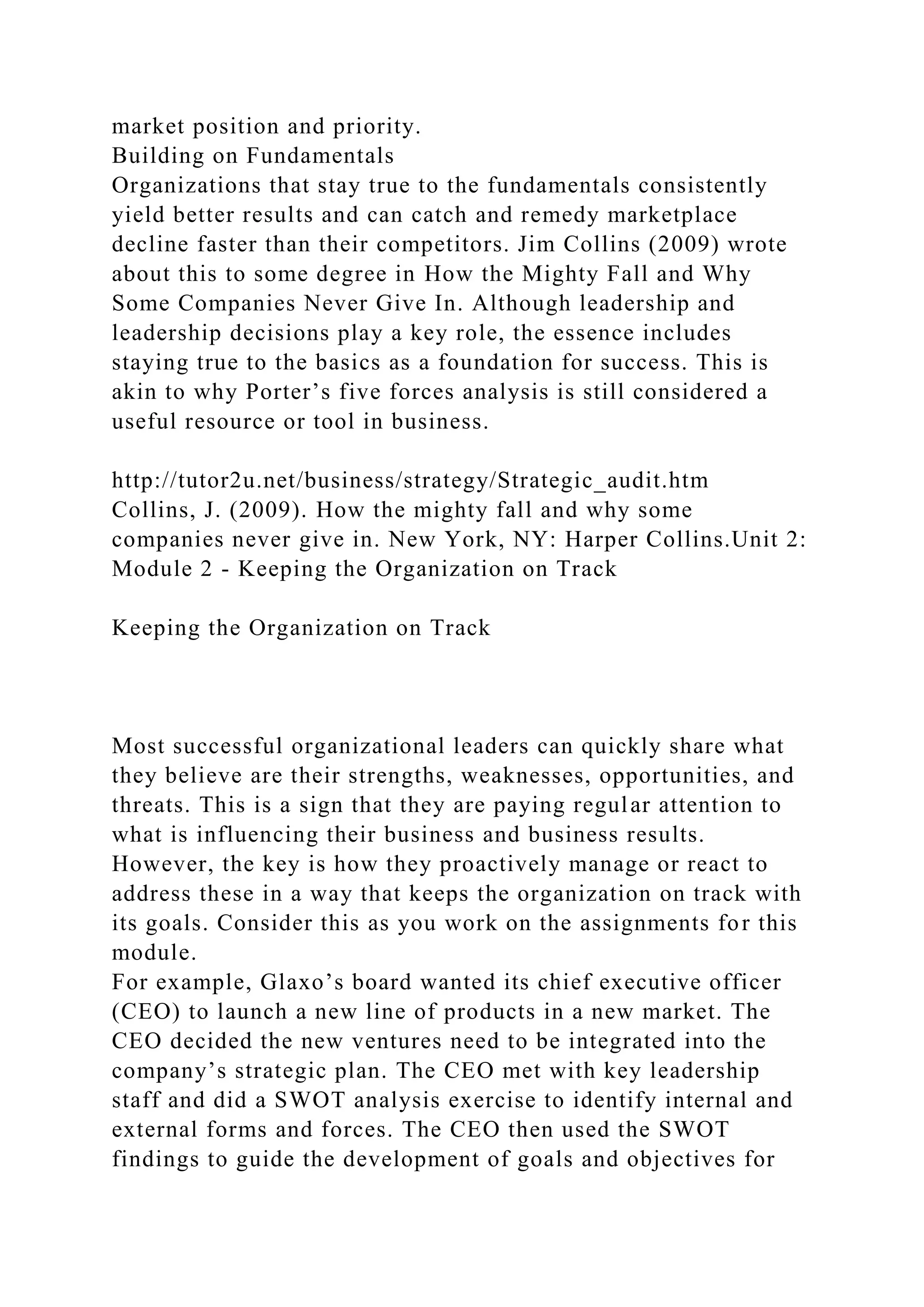 market position and priority.
Building on Fundamentals
Organizations that stay true to the fundamentals consistently
yield better results and can catch and remedy marketplace
decline faster than their competitors. Jim Collins (2009) wrote
about this to some degree in How the Mighty Fall and Why
Some Companies Never Give In. Although leadership and
leadership decisions play a key role, the essence includes
staying true to the basics as a foundation for success. This is
akin to why Porter’s five forces analysis is still considered a
useful resource or tool in business.
http://tutor2u.net/business/strategy/Strategic_audit.htm
Collins, J. (2009). How the mighty fall and why some
companies never give in. New York, NY: Harper Collins.Unit 2:
Module 2 - Keeping the Organization on Track
Keeping the Organization on Track
Most successful organizational leaders can quickly share what
they believe are their strengths, weaknesses, opportunities, and
threats. This is a sign that they are paying regular attention to
what is influencing their business and business results.
However, the key is how they proactively manage or react to
address these in a way that keeps the organization on track with
its goals. Consider this as you work on the assignments for this
module.
For example, Glaxo’s board wanted its chief executive officer
(CEO) to launch a new line of products in a new market. The
CEO decided the new ventures need to be integrated into the
company’s strategic plan. The CEO met with key leadership
staff and did a SWOT analysis exercise to identify internal and
external forms and forces. The CEO then used the SWOT
findings to guide the development of goals and objectives for
 