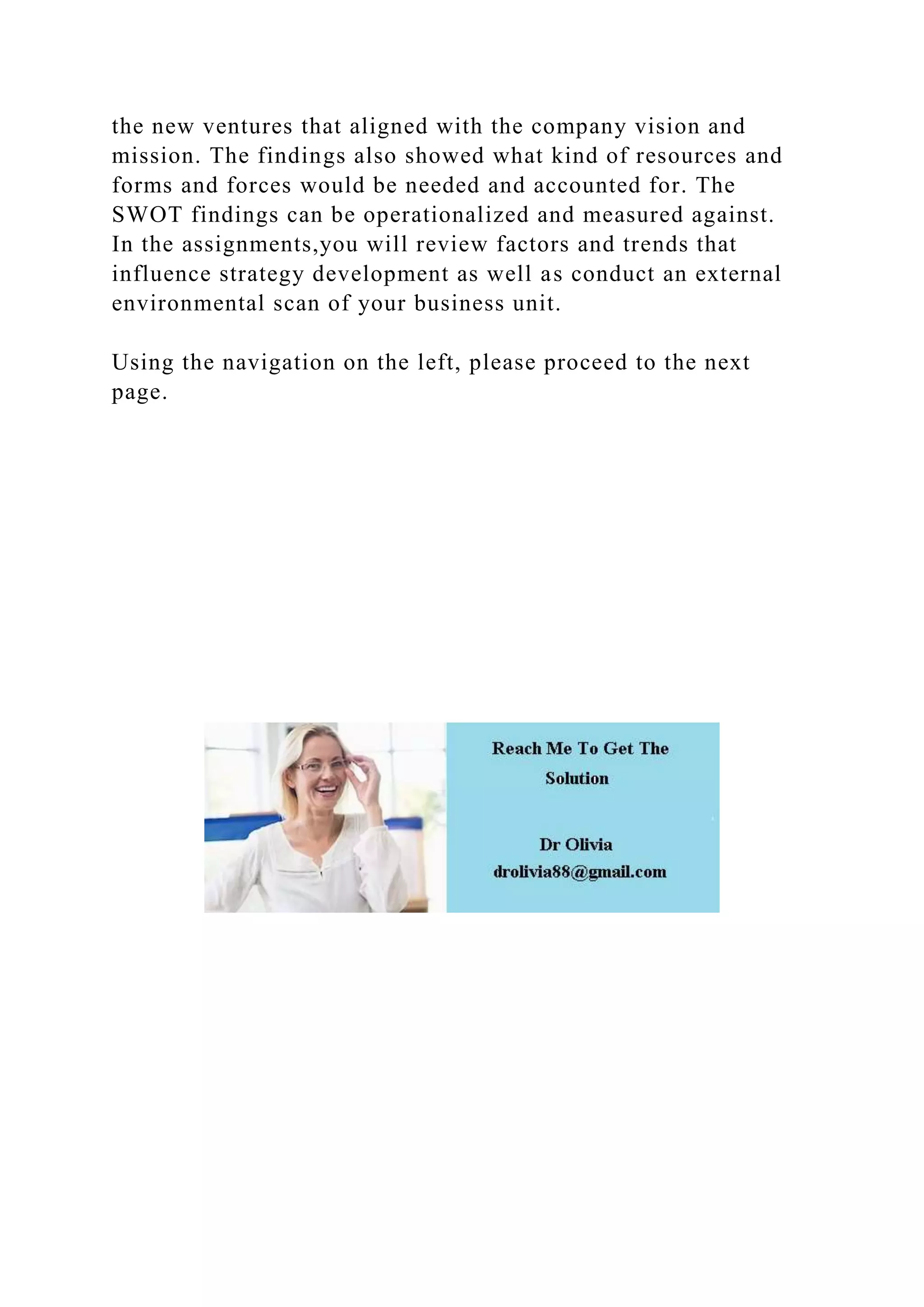 the new ventures that aligned with the company vision and
mission. The findings also showed what kind of resources and
forms and forces would be needed and accounted for. The
SWOT findings can be operationalized and measured against.
In the assignments,you will review factors and trends that
influence strategy development as well as conduct an external
environmental scan of your business unit.
Using the navigation on the left, please proceed to the next
page.
 