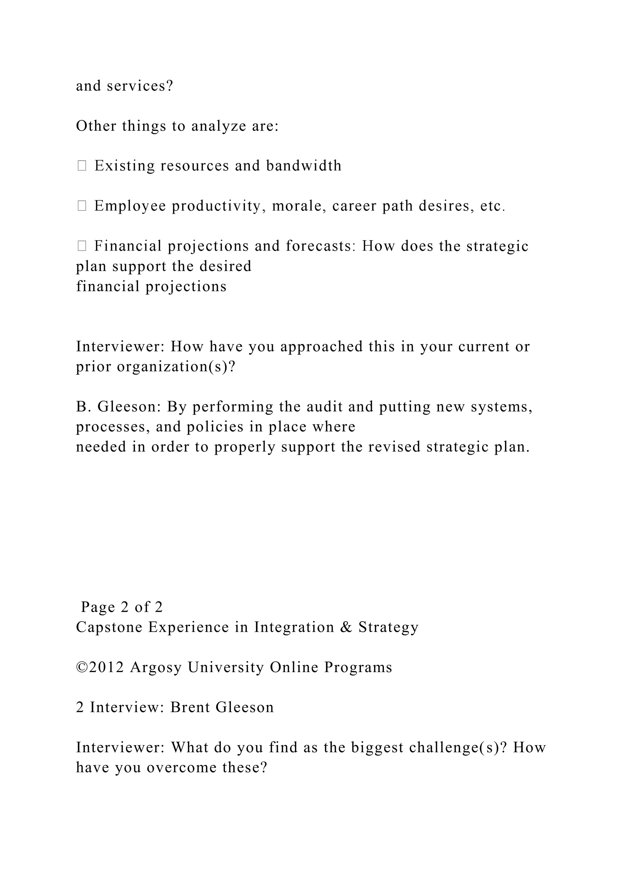 and services?
Other things to analyze are:
he strategic
plan support the desired
financial projections
Interviewer: How have you approached this in your current or
prior organization(s)?
B. Gleeson: By performing the audit and putting new systems,
processes, and policies in place where
needed in order to properly support the revised strategic plan.
Page 2 of 2
Capstone Experience in Integration & Strategy
©2012 Argosy University Online Programs
2 Interview: Brent Gleeson
Interviewer: What do you find as the biggest challenge(s)? How
have you overcome these?
 
