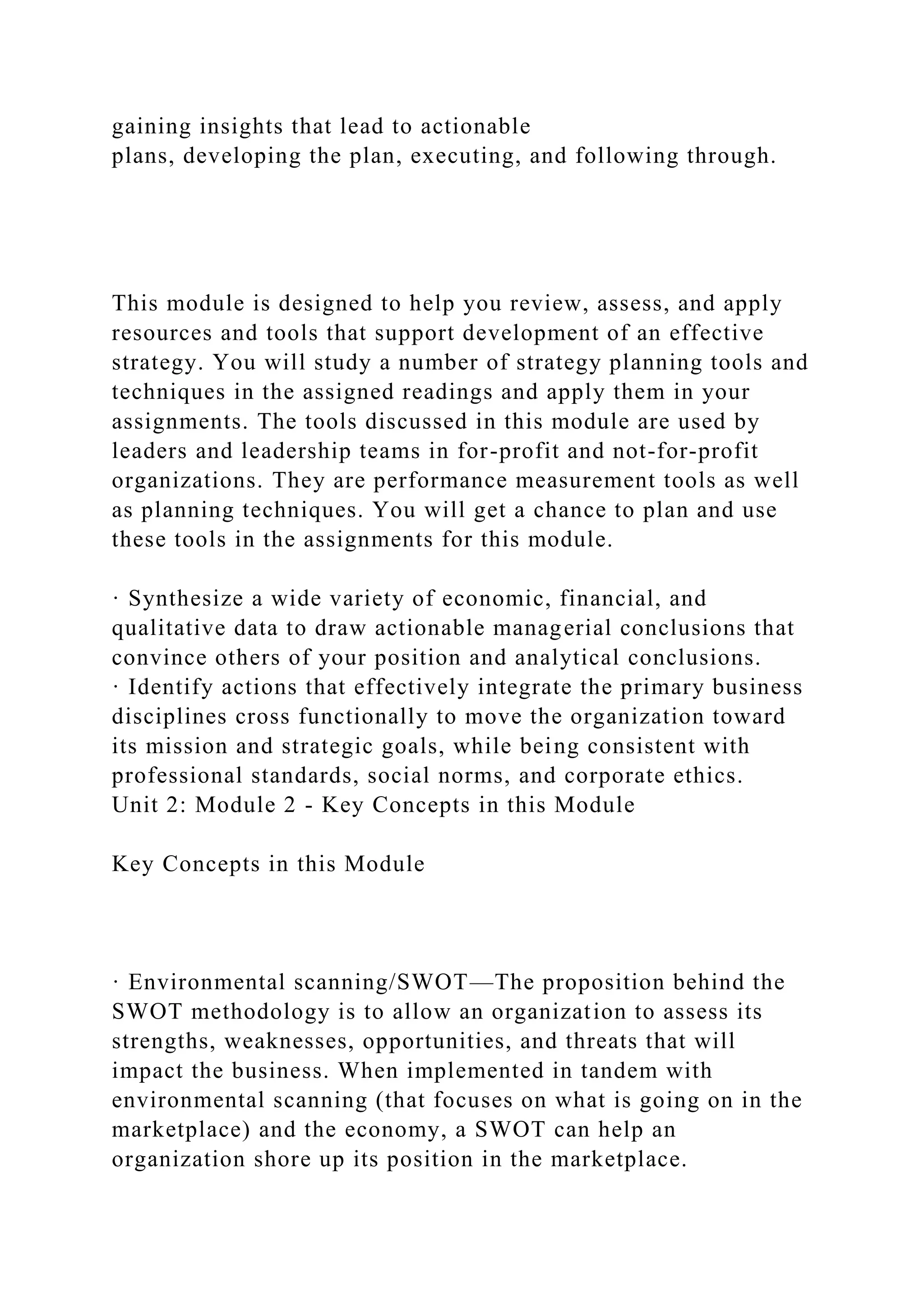gaining insights that lead to actionable
plans, developing the plan, executing, and following through.
This module is designed to help you review, assess, and apply
resources and tools that support development of an effective
strategy. You will study a number of strategy planning tools and
techniques in the assigned readings and apply them in your
assignments. The tools discussed in this module are used by
leaders and leadership teams in for-profit and not-for-profit
organizations. They are performance measurement tools as well
as planning techniques. You will get a chance to plan and use
these tools in the assignments for this module.
· Synthesize a wide variety of economic, financial, and
qualitative data to draw actionable managerial conclusions that
convince others of your position and analytical conclusions.
· Identify actions that effectively integrate the primary business
disciplines cross functionally to move the organization toward
its mission and strategic goals, while being consistent with
professional standards, social norms, and corporate ethics.
Unit 2: Module 2 - Key Concepts in this Module
Key Concepts in this Module
· Environmental scanning/SWOT—The proposition behind the
SWOT methodology is to allow an organization to assess its
strengths, weaknesses, opportunities, and threats that will
impact the business. When implemented in tandem with
environmental scanning (that focuses on what is going on in the
marketplace) and the economy, a SWOT can help an
organization shore up its position in the marketplace.
 