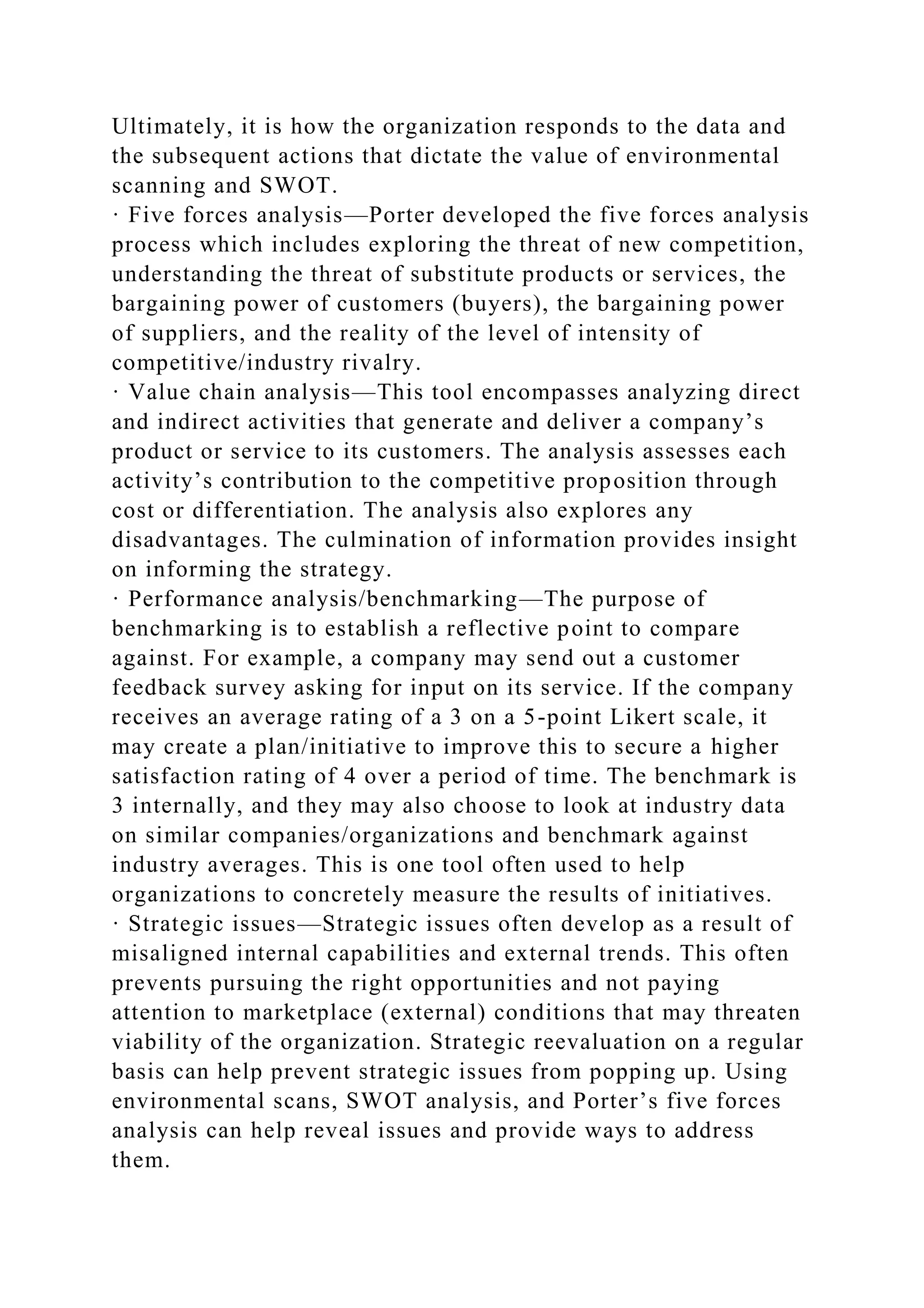 Ultimately, it is how the organization responds to the data and
the subsequent actions that dictate the value of environmental
scanning and SWOT.
· Five forces analysis—Porter developed the five forces analysis
process which includes exploring the threat of new competition,
understanding the threat of substitute products or services, the
bargaining power of customers (buyers), the bargaining power
of suppliers, and the reality of the level of intensity of
competitive/industry rivalry.
· Value chain analysis—This tool encompasses analyzing direct
and indirect activities that generate and deliver a company’s
product or service to its customers. The analysis assesses each
activity’s contribution to the competitive proposition through
cost or differentiation. The analysis also explores any
disadvantages. The culmination of information provides insight
on informing the strategy.
· Performance analysis/benchmarking—The purpose of
benchmarking is to establish a reflective point to compare
against. For example, a company may send out a customer
feedback survey asking for input on its service. If the company
receives an average rating of a 3 on a 5-point Likert scale, it
may create a plan/initiative to improve this to secure a higher
satisfaction rating of 4 over a period of time. The benchmark is
3 internally, and they may also choose to look at industry data
on similar companies/organizations and benchmark against
industry averages. This is one tool often used to help
organizations to concretely measure the results of initiatives.
· Strategic issues—Strategic issues often develop as a result of
misaligned internal capabilities and external trends. This often
prevents pursuing the right opportunities and not paying
attention to marketplace (external) conditions that may threaten
viability of the organization. Strategic reevaluation on a regular
basis can help prevent strategic issues from popping up. Using
environmental scans, SWOT analysis, and Porter’s five forces
analysis can help reveal issues and provide ways to address
them.
 