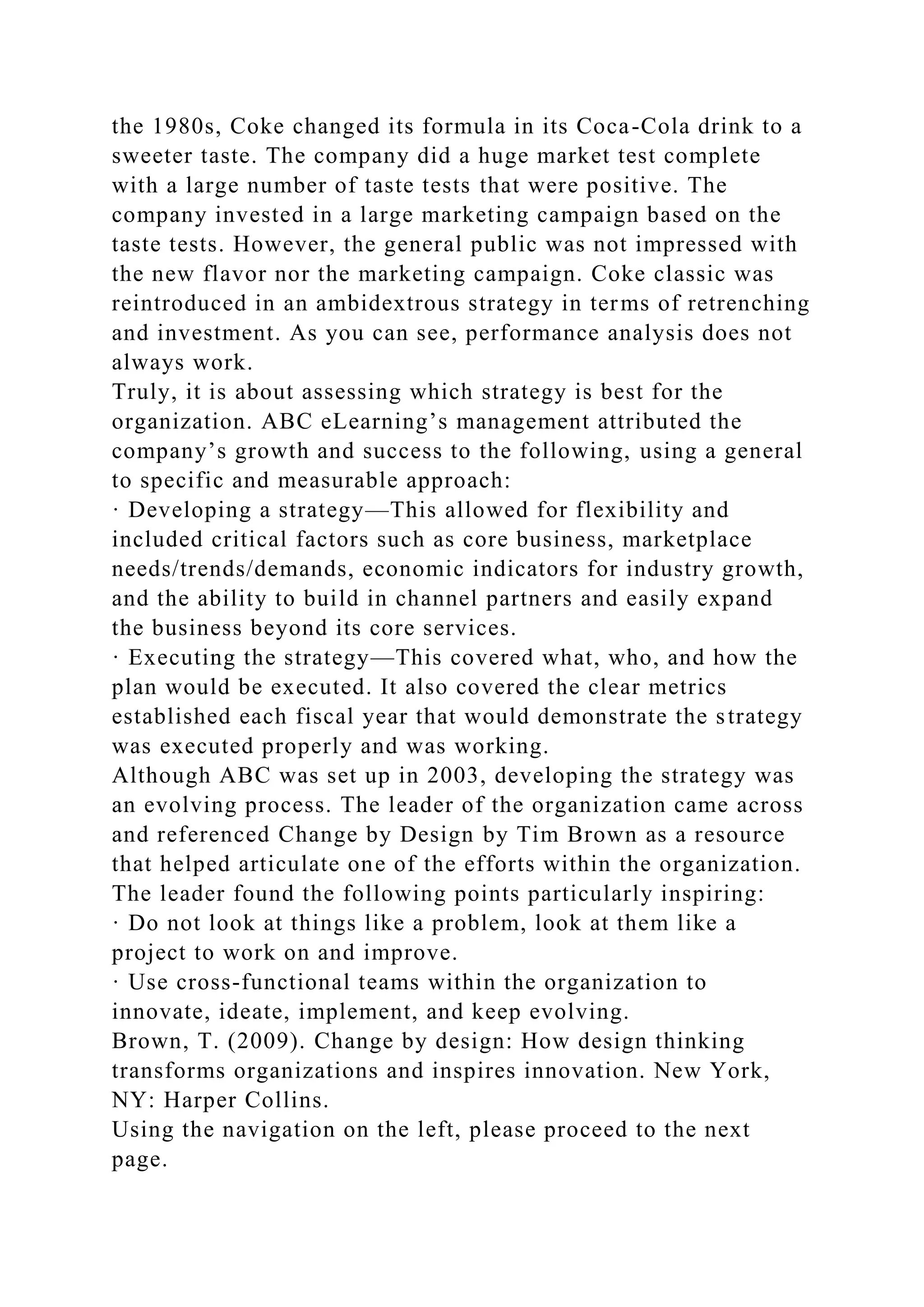 the 1980s, Coke changed its formula in its Coca-Cola drink to a
sweeter taste. The company did a huge market test complete
with a large number of taste tests that were positive. The
company invested in a large marketing campaign based on the
taste tests. However, the general public was not impressed with
the new flavor nor the marketing campaign. Coke classic was
reintroduced in an ambidextrous strategy in terms of retrenching
and investment. As you can see, performance analysis does not
always work.
Truly, it is about assessing which strategy is best for the
organization. ABC eLearning’s management attributed the
company’s growth and success to the following, using a general
to specific and measurable approach:
· Developing a strategy—This allowed for flexibility and
included critical factors such as core business, marketplace
needs/trends/demands, economic indicators for industry growth,
and the ability to build in channel partners and easily expand
the business beyond its core services.
· Executing the strategy—This covered what, who, and how the
plan would be executed. It also covered the clear metrics
established each fiscal year that would demonstrate the strategy
was executed properly and was working.
Although ABC was set up in 2003, developing the strategy was
an evolving process. The leader of the organization came across
and referenced Change by Design by Tim Brown as a resource
that helped articulate one of the efforts within the organization.
The leader found the following points particularly inspiring:
· Do not look at things like a problem, look at them like a
project to work on and improve.
· Use cross-functional teams within the organization to
innovate, ideate, implement, and keep evolving.
Brown, T. (2009). Change by design: How design thinking
transforms organizations and inspires innovation. New York,
NY: Harper Collins.
Using the navigation on the left, please proceed to the next
page.
 