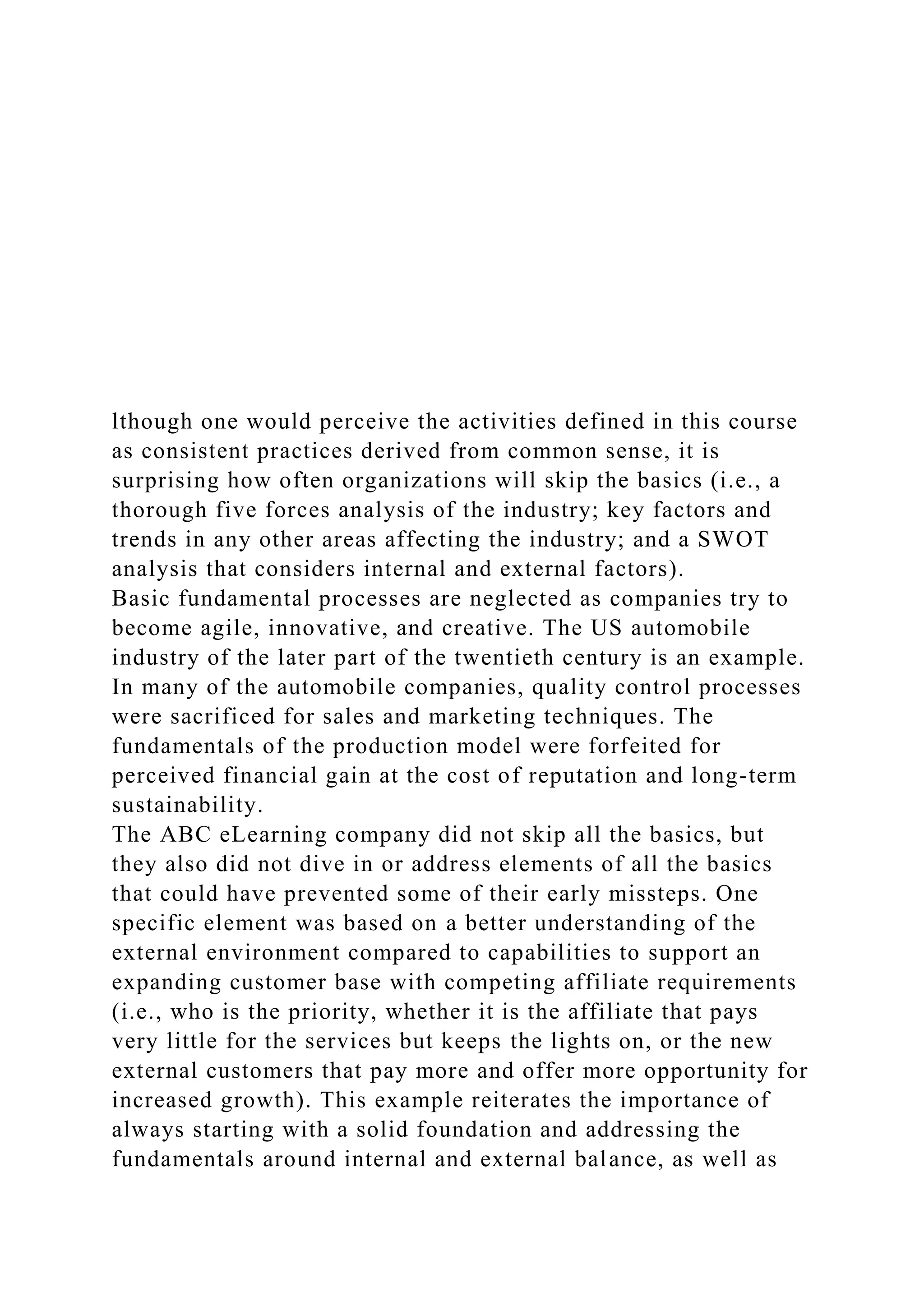 lthough one would perceive the activities defined in this course
as consistent practices derived from common sense, it is
surprising how often organizations will skip the basics (i.e., a
thorough five forces analysis of the industry; key factors and
trends in any other areas affecting the industry; and a SWOT
analysis that considers internal and external factors).
Basic fundamental processes are neglected as companies try to
become agile, innovative, and creative. The US automobile
industry of the later part of the twentieth century is an example.
In many of the automobile companies, quality control processes
were sacrificed for sales and marketing techniques. The
fundamentals of the production model were forfeited for
perceived financial gain at the cost of reputation and long-term
sustainability.
The ABC eLearning company did not skip all the basics, but
they also did not dive in or address elements of all the basics
that could have prevented some of their early missteps. One
specific element was based on a better understanding of the
external environment compared to capabilities to support an
expanding customer base with competing affiliate requirements
(i.e., who is the priority, whether it is the affiliate that pays
very little for the services but keeps the lights on, or the new
external customers that pay more and offer more opportunity for
increased growth). This example reiterates the importance of
always starting with a solid foundation and addressing the
fundamentals around internal and external balance, as well as
 