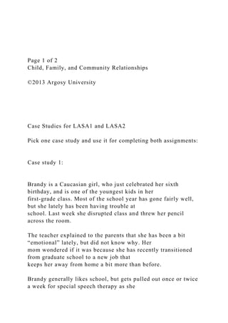 Page 1 of 2
Child, Family, and Community Relationships
©2013 Argosy University
Case Studies for LASA1 and LASA2
Pick one case study and use it for completing both assignments:
Case study 1:
Brandy is a Caucasian girl, who just celebrated her sixth
birthday, and is one of the youngest kids in her
first-grade class. Most of the school year has gone fairly well,
but she lately has been having trouble at
school. Last week she disrupted class and threw her pencil
across the room.
The teacher explained to the parents that she has been a bit
“emotional” lately, but did not know why. Her
mom wondered if it was because she has recently transitioned
from graduate school to a new job that
keeps her away from home a bit more than before.
Brandy generally likes school, but gets pulled out once or twice
a week for special speech therapy as she
 