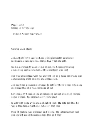 Page 1 of 2
Ethics in Psychology
© 2013 Argosy University
Course Case Study
Joe, a thirty-five-year-old, male mental health counselor,
received a client referral, thirty-five-year-old Jill,
from a community counseling clinic. He began providing
counseling services to her. Jill's complaint was that
she was unsatisfied with her current job as a bank teller and was
experiencing mild anxiety and depression.
Joe had been providing services to Jill for three weeks when she
disclosed that she was confused about
her sexuality because she experienced sexual attraction toward
some women. Joe immediately responded
to Jill with wide eyes and a shocked look. He told Jill that he
was a traditional Catholic, who felt that this
type of feeling was immoral and wrong. He informed her that
she should avoid thinking about this and pray
 