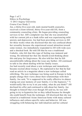 Page 1 of 2
Ethics in Psychology
© 2013 Argosy University
Course Case Study 2
Joe, a thirty-five-year-old, male mental health counselor,
received a client referral, thirty-five-year-old Jill, from a
community counseling clinic. He began providing counseling
services to her. Jill's complaint was that she was unsatisfied
with her current job as a bank teller and was experiencing mild
anxiety and depression. Joe had been providing services to Jill
for three weeks when she disclosed that she was confused about
her sexuality because she experienced sexual attraction toward
some women. Joe immediately responded to Jill with wide eyes
and a shocked look. He told Jill that he was a traditional
Catholic, who felt that this type of feeling was immoral and
wrong. He informed her that she should avoid thinking about
this and pray for forgiveness. He also told her that he felt
uncomfortable talking about the issue any further. Jill continued
to talk to Joe about dealing with her family issues.
Joe had recently read about a new technique and immediately
became excited about trying it. He explained to her that he had
read an article in a magazine about a new technique called
rebirthing. The new technique was being used in Europe to help
people change their views about their relationships with their
family. Joe said, "It is supposed to be really effective in almost
wiping out your memory of your family; it is like hypnosis." "I
would really like to try it on you today, what do you think?" Jill
declined his offer and continued to talk about her family. Joe
thought to himself that even though Jill said no, he was still
going to try to hypnotize her as they talked because he thought
she could benefit from the technique. Jill disclosed that she was
raised in a traditional Asian American home with many cultural
influences and culture-specific rules and behavior. Jill was
struggling with balancing her individualism and her cultural
 