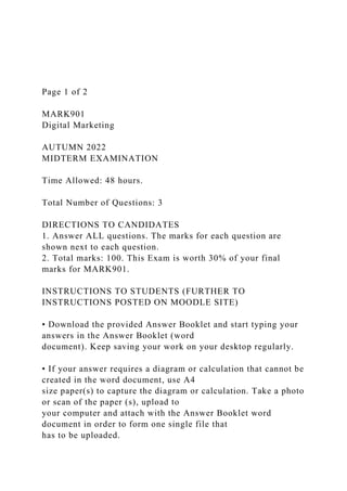 Page 1 of 2
MARK901
Digital Marketing
AUTUMN 2022
MIDTERM EXAMINATION
Time Allowed: 48 hours.
Total Number of Questions: 3
DIRECTIONS TO CANDIDATES
1. Answer ALL questions. The marks for each question are
shown next to each question.
2. Total marks: 100. This Exam is worth 30% of your final
marks for MARK901.
INSTRUCTIONS TO STUDENTS (FURTHER TO
INSTRUCTIONS POSTED ON MOODLE SITE)
• Download the provided Answer Booklet and start typing your
answers in the Answer Booklet (word
document). Keep saving your work on your desktop regularly.
• If your answer requires a diagram or calculation that cannot be
created in the word document, use A4
size paper(s) to capture the diagram or calculation. Take a photo
or scan of the paper (s), upload to
your computer and attach with the Answer Booklet word
document in order to form one single file that
has to be uploaded.
 