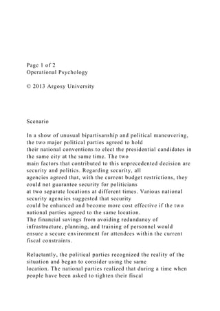 Page 1 of 2
Operational Psychology
© 2013 Argosy University
Scenario
In a show of unusual bipartisanship and political maneuvering,
the two major political parties agreed to hold
their national conventions to elect the presidential candidates in
the same city at the same time. The two
main factors that contributed to this unprecedented decision are
security and politics. Regarding security, all
agencies agreed that, with the current budget restrictions, they
could not guarantee security for politicians
at two separate locations at different times. Various national
security agencies suggested that security
could be enhanced and become more cost effective if the two
national parties agreed to the same location.
The financial savings from avoiding redundancy of
infrastructure, planning, and training of personnel would
ensure a secure environment for attendees within the current
fiscal constraints.
Reluctantly, the political parties recognized the reality of the
situation and began to consider using the same
location. The national parties realized that during a time when
people have been asked to tighten their fiscal
 
