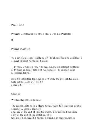 Page 1 of 2
Project: Constructing a Three-Stock Optimal Portfolio
th
Project Overview
You have ten stocks1 (note below) to choose from to construct a
3-asset optimal portfolio. Please:
1. Prepare a written report to recommend an optimal portfolio.
2. Present an Excel file with worksheet(s) to support your
recommendation.
must be submitted together on or before the project due date.
Late submissions will not be
accepted.
Grading
Written Report (50 points)
The report shall be in a Memo format with 12ft-size and double
spacing. A sample memo is
attached at the end of this document. You can find the same
copy at the end of the syllabus. The
text must not exceed 2 pages, including all figures, tables
 