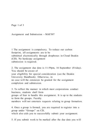 Page 1 of 3
Assignment and Submission - MAF307
1 The assignment is compulsory. To reduce our carbon
footprint, all assignments are to be
submitted electronically through dropboxes in Cloud Deakin
(CD). No hardcopy assignment
submission is required.
2. The assignment due date is 11:59pm, 16 September (Friday).
You should be aware of
your eligibility for special consideration (see the Deakin
University Handbook). Otherwise, in
no case will the extension be granted for the assignment
completion and submission.
3. To reflect the manner in which most corporations conduct
business, students shall form
groups of four to handle this assignment. It is up to the students
to form the groups. Faculty
members will not entertain requests relating to group formation.
4. Once a group is formed, you are required to register into a
group under “Groups” on CD,
which also aids you to successfully submit your assignment.
5. If you submit work to be marked after the due date you w ill
 