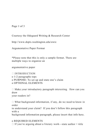 Page 1 of 3
Courtesy the Odegaard Writing & Research Center
http://www.depts.washington.edu/owrc
Argumentative Paper Format
*Please note that this is only a sample format. There are
multiple ways to organize an
argumentative paper
o 1-2 paragraphs tops
o PURPOSE: To set up and state one’s claim
o OPTIONAL ELEMENTS
draw
your readers in?
order
to understand your claim? If you don’t follow this paragraph
with a
background information paragraph, please insert that info here.
o REQUIRED ELEMENTS
—state author + title
 