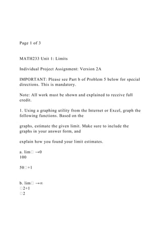 Page 1 of 3
MATH233 Unit 1: Limits
Individual Project Assignment: Version 2A
IMPORTANT: Please see Part b of Problem 5 below for special
directions. This is mandatory.
Note: All work must be shown and explained to receive full
credit.
1. Using a graphing utility from the Internet or Excel, graph the
following functions. Based on the
graphs, estimate the given limit. Make sure to include the
graphs in your answer form, and
explain how you found your limit estimates.
a. lim� →0
100
50�+1
b. lim� →∞
�2+1
�2
 