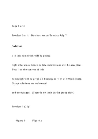 Page 1 of 3
Problem Set 1: Due in class on Tuesday July 7.
Solution
s to this homework will be posted
right after class, hence no late submissions will be accepted.
Test 1 on the content of this
homework will be given on Tuesday July 14 at 9:00am sharp.
Group solutions are welcomed
and encouraged. (There is no limit on the group size.)
Problem 1 (20p)
Figure 1 Figure 2
 