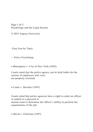 Page 1 of 3
Psychology and the Legal System
© 2013 Argosy University
Case Law by Topic
o Bonsignore v. City of New York (1982)
Courts ruled that the police agency can be held liable for the
actions of employees who were
not properly screened.
o Conte v. Horcher (1997)
Courts ruled that police agencies have a right to order an officer
to submit to a physical or
mental exam to determine the officer’s ability to perform the
requirements of the job.
o David v. Christian (1987)
 