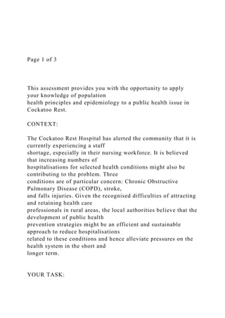 Page 1 of 3
This assessment provides you with the opportunity to apply
your knowledge of population
health principles and epidemiology to a public health issue in
Cockatoo Rest.
CONTEXT:
The Cockatoo Rest Hospital has alerted the community that it is
currently experiencing a staff
shortage, especially in their nursing workforce. It is believed
that increasing numbers of
hospitalisations for selected health conditions might also be
contributing to the problem. Three
conditions are of particular concern: Chronic Obstructive
Pulmonary Disease (COPD), stroke,
and falls injuries. Given the recognised difficulties of attracting
and retaining health care
professionals in rural areas, the local authorities believe that the
development of public health
prevention strategies might be an efficient and sustainable
approach to reduce hospitalisations
related to these conditions and hence alleviate pressures on the
health system in the short and
longer term.
YOUR TASK:
 