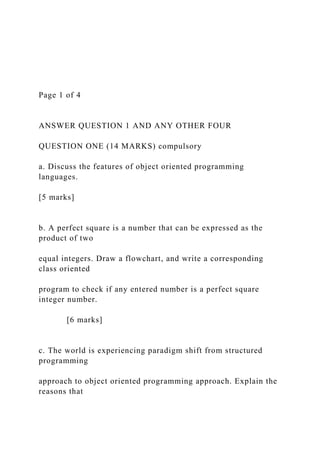 Page 1 of 4
ANSWER QUESTION 1 AND ANY OTHER FOUR
QUESTION ONE (14 MARKS) compulsory
a. Discuss the features of object oriented programming
languages.
[5 marks]
b. A perfect square is a number that can be expressed as the
product of two
equal integers. Draw a flowchart, and write a corresponding
class oriented
program to check if any entered number is a perfect square
integer number.
[6 marks]
c. The world is experiencing paradigm shift from structured
programming
approach to object oriented programming approach. Explain the
reasons that
 