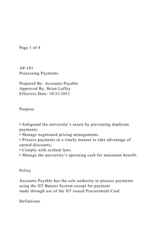Page 1 of 4
AP-101
Processing Payments
Prepared By: Accounts Payable
Approved By: Brian Laffey
Effective Date: 10/31/2011
Purpose
• Safeguard the university’s assets by preventing duplicate
payments;
• Manage negotiated pricing arrangements
• Process payments in a timely manner to take advantage of
earned discounts;
• Comply with escheat laws
• Manage the university’s operating cash for maximum benefit.
Policy
Accounts Payable has the sole authority to process payments
using the IIT Banner System except for payment
made through use of the IIT issued Procurement Card
Definitions
 