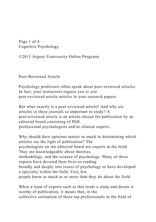 Page 1 of 4
Cognitive Psychology
©2011 Argosy Usniversity Online Programs
Peer-Reviewed Article
Psychology professors often speak about peer-reviewed articles.
In fact, your instructors require you to cite
peer-reviewed article articles in your research papers.
But what exactly is a peer-reviewed article? And why are
articles in these journals so important to study? A
peer-reviewed article is an article chosen for publication by an
editorial board consisting of PhD
professional psychologists and/or clinical experts.
Why should their opinions matter so much in determining which
articles see the light of publication? The
psychologists on the editorial board are experts in the field.
They are knowledgeable about theories,
methodology, and the science of psychology. Many of these
experts have devoted their lives to reading
broadly and deeply into issues of psychology or have developed
a specialty within the field. Very few
people know as much as or more than they do about the field.
When a team of experts such as this reads a study and deems it
worthy of publication, it means that, in the
collective estimation of these top professionals in the field of
 