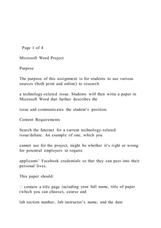 Page 1 of 4
Microsoft Word Project
Purpose
The purpose of this assignment is for students to use various
sources (both print and online) to research
a technology-related issue. Students will then write a paper in
Microsoft Word that further describes the
issue and communicates the student’s position.
Content Requirements
Search the Internet for a current technology-related
issue/debate. An example of one, which you
cannot use for the project, might be whether it’s right or wrong
for potential employers to require
applicants’ Facebook credentials so that they can peer into their
personal lives.
This paper should:
uding your full name, title of paper
(which you can choose), course and
lab section number, lab instructor’s name, and the date
 
