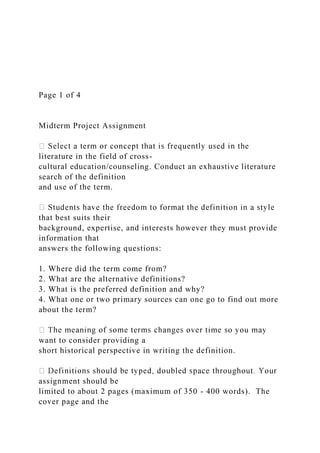 Page 1 of 4
Midterm Project Assignment
literature in the field of cross-
cultural education/counseling. Conduct an exhaustive literature
search of the definition
and use of the term.
that best suits their
background, expertise, and interests however they must provide
information that
answers the following questions:
1. Where did the term come from?
2. What are the alternative definitions?
3. What is the preferred definition and why?
4. What one or two primary sources can one go to find out more
about the term?
want to consider providing a
short historical perspective in writing the definition.
assignment should be
limited to about 2 pages (maximum of 350 - 400 words). The
cover page and the
 