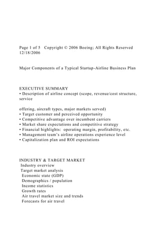 Page 1 of 5 Copyright © 2006 Boeing; All Rights Reserved
12/18/2006
Major Components of a Typical Startup-Airline Business Plan
EXECUTIVE SUMMARY
• Description of airline concept (scope, revenue/cost structure,
service
offering, aircraft types, major markets served)
• Target customer and perceived opportunity
• Competitive advantage over incumbent carriers
• Market share expectations and competitive strategy
• Financial highlights: operating margin, profitability, etc.
• Management team’s airline operations experience level
• Capitalization plan and ROI expectations
INDUSTRY & TARGET MARKET
Industry overview
Target market analysis
Economic state (GDP)
Demographics / population
Income statistics
Growth rates
Air travel market size and trends
Forecasts for air travel
 