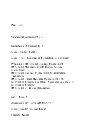 Page 1 of 5
Coursework Assignment Brief
Semester: C15 Summer 2015
Module Code: PM206
Module Title: Logistics and Operations Management
Programme BSc (Hons) Business Management
BSc (Hons) Management with Human Resource
Management
BSc (Hons) Business Management & Information
Technology
BSc (Hons) Human Resource Management with
Information Systems BSc (Hons) Computer Science with
Information Systems
BSc (Hons) Oil & Gas Management
Level: Level 5
Awarding Body: Plymouth University
Module Leader Jonathan Lawal
Format: Report
 