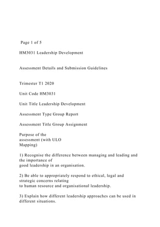Page 1 of 5
HM3031 Leadership Development
Assessment Details and Submission Guidelines
Trimester T1 2020
Unit Code HM3031
Unit Title Leadership Development
Assessment Type Group Report
Assessment Title Group Assignment
Purpose of the
assessment (with ULO
Mapping)
1) Recognise the difference between managing and leading and
the importance of
good leadership in an organisation.
2) Be able to appropriately respond to ethical, legal and
strategic concerns relating
to human resource and organisational leadership.
3) Explain how different leadership approaches can be used in
different situations.
 