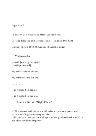Page 1 of 5
In Search of a Voice and Other Adventures:
College Reading and Composition I--English 101-8218
Online Spring 2016 (8 weeks: 11 April-3 June)
H. Vishwanadha
e-mail: [email protected]
[email protected]
My voice restore for me
My mind restore for me
. . . . . . . .
It is finished in beauty
It is finished in beauty.
from the Navajo "Night Chant"
1. This course will focus on effective expository prose and
critical reading--necessary survival
skills for your success in college and the professional world. In
addition, we shall improve
 
