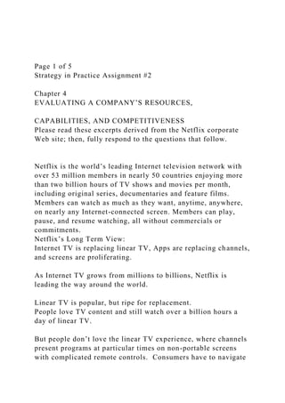 Page 1 of 5
Strategy in Practice Assignment #2
Chapter 4
EVALUATING A COMPANY’S RESOURCES,
CAPABILITIES, AND COMPETITIVENESS
Please read these excerpts derived from the Netflix corporate
Web site; then, fully respond to the questions that follow.
Netflix is the world’s leading Internet television network with
over 53 million members in nearly 50 countries enjoying more
than two billion hours of TV shows and movies per month,
including original series, documentaries and feature films.
Members can watch as much as they want, anytime, anywhere,
on nearly any Internet-connected screen. Members can play,
pause, and resume watching, all without commercials or
commitments.
Netflix’s Long Term View:
Internet TV is replacing linear TV, Apps are replacing channels,
and screens are proliferating.
As Internet TV grows from millions to billions, Netflix is
leading the way around the world.
Linear TV is popular, but ripe for replacement.
People love TV content and still watch over a billion hours a
day of linear TV.
But people don’t love the linear TV experience, where channels
present programs at particular times on non-portable screens
with complicated remote controls. Consumers have to navigate
 