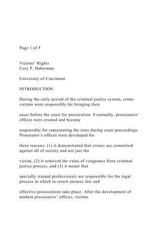 Page 1 of 5
Victims’ Rights
Cory P. Haberman
University of Cincinnati
INTRODUCTION
During the early period of the criminal justice system, crime
victims were responsible for bringing their
cases before the court for prosecution. Eventually, prosecutors’
offices were created and became
responsible for representing the state during court proceedings.
Prosecutor’s offices were developed for
three reasons: (1) it demonstrated that crimes are committed
against all of society and not just the
victim, (2) it removed the value of vengeance from criminal
justice process, and (3) it meant that
specially trained professionals are responsible for the legal
process in which in return ensures fair and
effective prosecutions take place. After the development of
modern prosecutors’ offices, victims
 