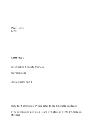 Page 1 of 6
[377]
COM7005D
Information Security Strategy
Development
Assignment: Part 1
Date for Submission: Please refer to the timetable on ilearn
(The submission portal on ilearn will close at 14.00 UK time on
the date
 
