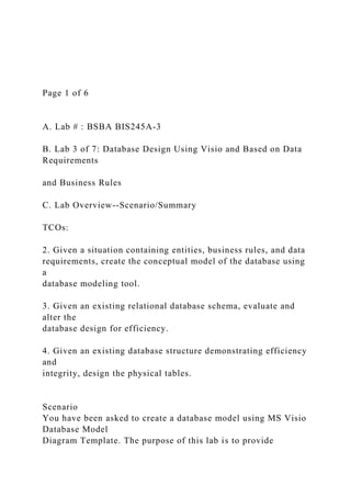 Page 1 of 6
A. Lab # : BSBA BIS245A-3
B. Lab 3 of 7: Database Design Using Visio and Based on Data
Requirements
and Business Rules
C. Lab Overview--Scenario/Summary
TCOs:
2. Given a situation containing entities, business rules, and data
requirements, create the conceptual model of the database using
a
database modeling tool.
3. Given an existing relational database schema, evaluate and
alter the
database design for efficiency.
4. Given an existing database structure demonstrating efficiency
and
integrity, design the physical tables.
Scenario
You have been asked to create a database model using MS Visio
Database Model
Diagram Template. The purpose of this lab is to provide
 