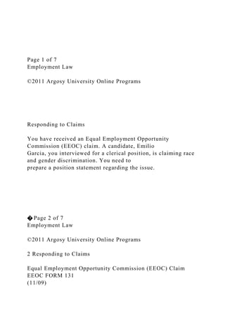 Page 1 of 7
Employment Law
©2011 Argosy University Online Programs
Responding to Claims
You have received an Equal Employment Opportunity
Commission (EEOC) claim. A candidate, Emilio
Garcia, you interviewed for a clerical position, is claiming race
and gender discrimination. You need to
prepare a position statement regarding the issue.
� Page 2 of 7
Employment Law
©2011 Argosy University Online Programs
2 Responding to Claims
Equal Employment Opportunity Commission (EEOC) Claim
EEOC FORM 131
(11/09)
 