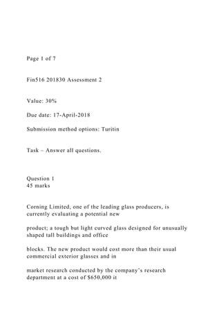 Page 1 of 7
Fin516 201830 Assessment 2
Value: 30%
Due date: 17-April-2018
Submission method options: Turitin
Task – Answer all questions.
Question 1
45 marks
Corning Limited, one of the leading glass producers, is
currently evaluating a potential new
product; a tough but light curved glass designed for unusually
shaped tall buildings and office
blocks. The new product would cost more than their usual
commercial exterior glasses and in
market research conducted by the company’s research
department at a cost of $650,000 it
 