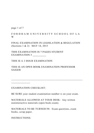 page 1 of 7
F O R D H A M U N I V E R S I T Y S C H O O L O F L A
W
FINAL EXAMINATION IN LEGISLATION & REGULATION
(Sections 1 & 2) MAY 14, 2015
THIS EXAMINATION IS 7 PAGES STUDENT
EXAMINATION # __________
THIS IS A 3 HOUR EXAMINATION
THIS IS AN OPEN BOOK EXAMINATION PROFESSOR
SAIGER
_____________________________________________________
______________
EXAMINATION CHECKLIST:
BE SURE your student examination number is on your exam.
MATERIALS ALLOWED AT YOUR DESK: Any written
noninteractive materials (open book exam).
MATERIALS TO BE TURNED IN: Exam questions, exam
books, scrap paper.
INSTRUCTIONS:
 