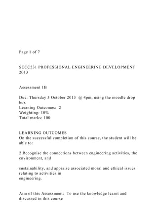 Page 1 of 7
SCCC531 PROFESSIONAL ENGINEERING DEVELOPMENT
2013
Assessment 1B
Due: Thursday 3 October 2013 @ 4pm, using the moodle drop
box
Learning Outcomes: 2
Weighting: 10%
Total marks: 100
LEARNING OUTCOMES
On the successful completion of this course, the student will be
able to:
2 Recognise the connections between engineering activities, the
environment, and
sustainability, and appraise associated moral and ethical issues
relating to activities in
engineering.
Aim of this Assessment: To use the knowledge learnt and
discussed in this course
 