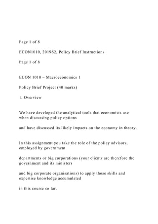 Page 1 of 8
ECON1010, 2019S2, Policy Brief Instructions
Page 1 of 8
ECON 1010 – Macroeconomics 1
Policy Brief Project (40 marks)
1. Overview
We have developed the analytical tools that economists use
when discussing policy options
and have discussed its likely impacts on the economy in theory.
In this assignment you take the role of the policy advisors,
employed by government
departments or big corporations (your clients are therefore the
government and its ministers
and big corporate organisations) to apply those skills and
expertise knowledge accumulated
in this course so far.
 