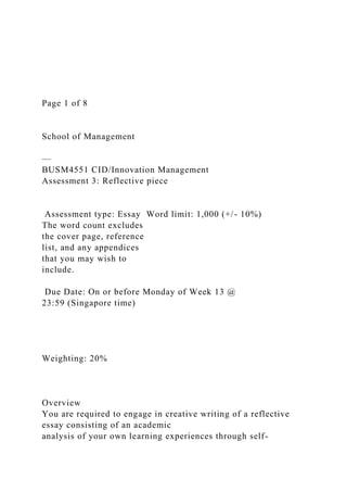 Page 1 of 8
School of Management
—
BUSM4551 CID/Innovation Management
Assessment 3: Reflective piece
Assessment type: Essay Word limit: 1,000 (+/- 10%)
The word count excludes
the cover page, reference
list, and any appendices
that you may wish to
include.
Due Date: On or before Monday of Week 13 @
23:59 (Singapore time)
Weighting: 20%
Overview
You are required to engage in creative writing of a reflective
essay consisting of an academic
analysis of your own learning experiences through self-
 