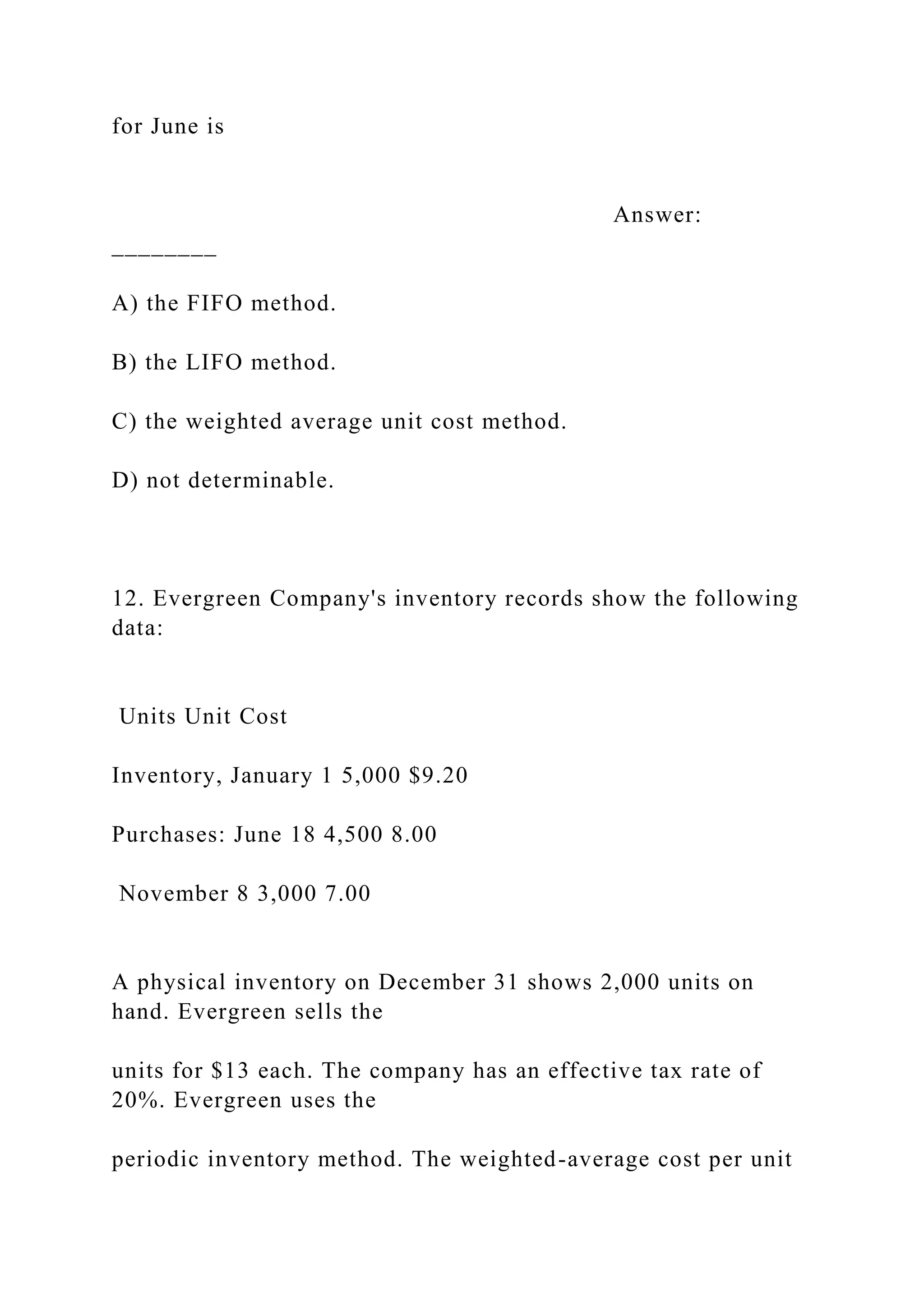 for June is
Answer:
________
A) the FIFO method.
B) the LIFO method.
C) the weighted average unit cost method.
D) not determinable.
12. Evergreen Company's inventory records show the following
data:
Units Unit Cost
Inventory, January 1 5,000 $9.20
Purchases: June 18 4,500 8.00
November 8 3,000 7.00
A physical inventory on December 31 shows 2,000 units on
hand. Evergreen sells the
units for $13 each. The company has an effective tax rate of
20%. Evergreen uses the
periodic inventory method. The weighted-average cost per unit
 